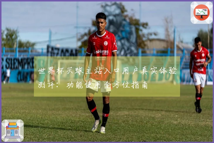 世界杯买球主站入口用户真实体验测评：功能使用全方位指南