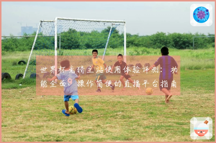 世界杯竞猜主站使用体验评测：功能全面，操作简便的直播平台指南
