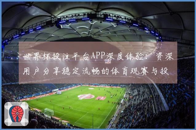 世界杯投注平台APP深度体验：资深用户分享稳定流畅的体育观赛与投注入口