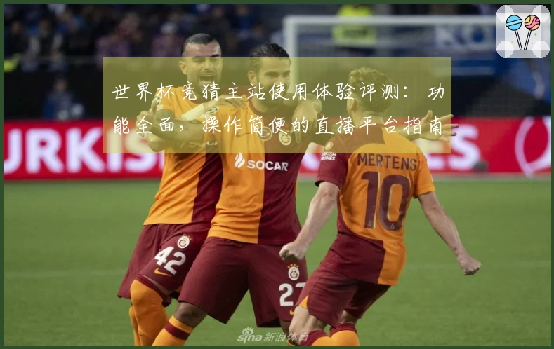 世界杯竞猜主站使用体验评测:功能全面,操作简便的直播平台指南