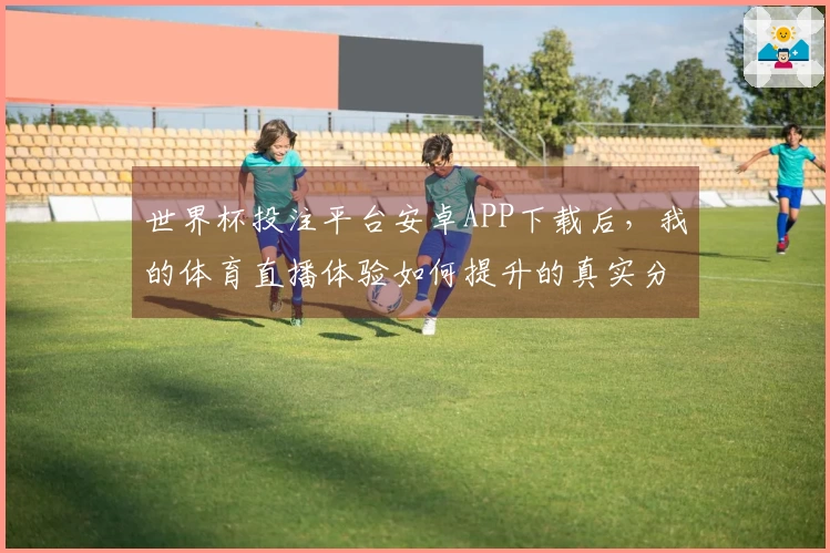 世界杯投注平台安卓APP下载后，我的体育直播体验如何提升的真实分享